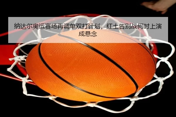纳达尔奥运赛场再调单双打计划，红土告别战何时上演成悬念