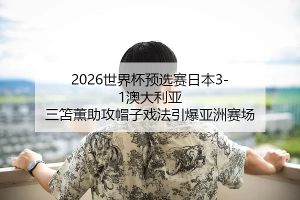 2026世界杯预选赛日本3-1澳大利亚 三笘薫助攻帽子戏法引爆亚洲赛场