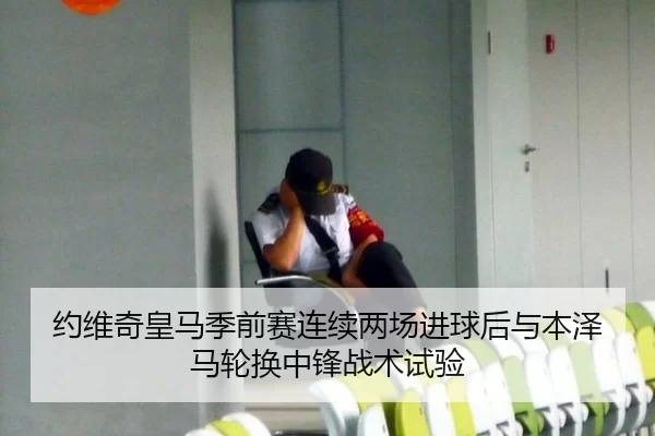 约维奇皇马季前赛连续两场进球后与本泽马轮换中锋战术试验
