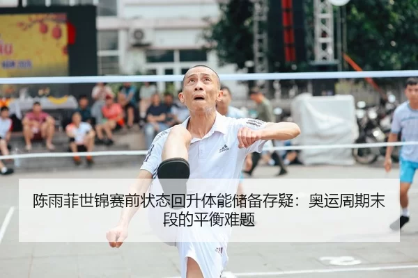 陈雨菲世锦赛前状态回升体能储备存疑：奥运周期末段的平衡难题